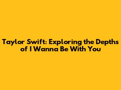 Taylor Swift: Exploring the Depths of 'I Wanna Be With You'