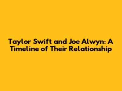 Taylor Swift and Joe Alwyn: A Timeline of Their Relationship