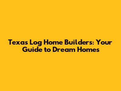 Texas Log Home Builders: Your Guide to Dream Homes
