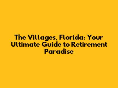 The Villages, Florida: Your Ultimate Guide to Retirement Paradise
