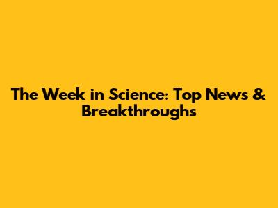 The Week in Science: Top News & Breakthroughs