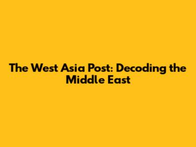 The West Asia Post: Decoding the Middle East