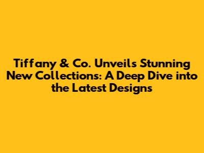 Tiffany & Co. Unveils Stunning New Collections: A Deep Dive into the Latest Designs