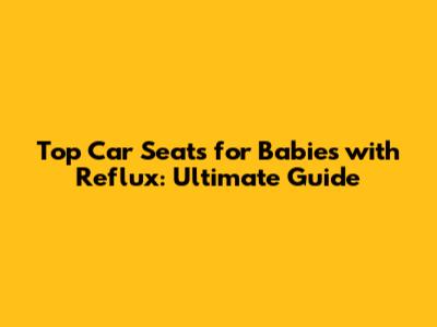 Top Car Seats for Babies with Reflux: Ultimate Guide