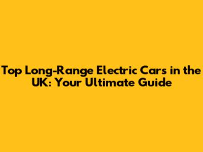 Top Long-Range Electric Cars in the UK: Your Ultimate Guide