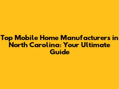 Top Mobile Home Manufacturers in North Carolina: Your Ultimate Guide