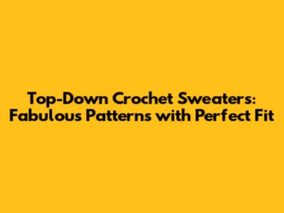 Top-Down Crochet Sweaters: Fabulous Patterns with Perfect Fit