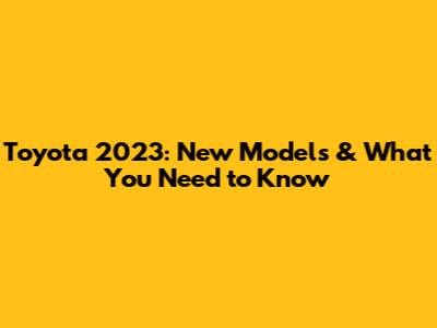 Toyota 2023: New Models & What You Need to Know