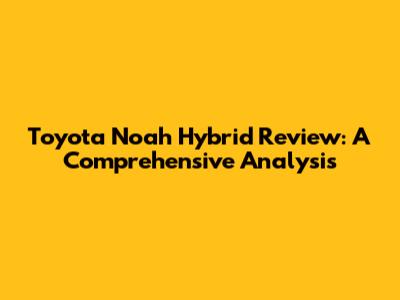 Toyota Noah Hybrid Review: A Comprehensive Analysis