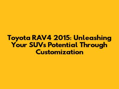 Toyota RAV4 2015: Unleashing Your SUV's Potential Through Customization