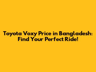 Toyota Voxy Price in Bangladesh: Find Your Perfect Ride!