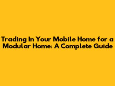 Trading In Your Mobile Home for a Modular Home: A Complete Guide