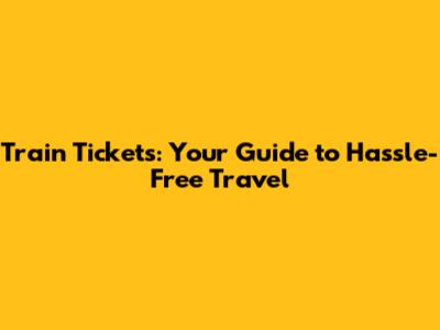 Train Tickets: Your Guide to Hassle-Free Travel