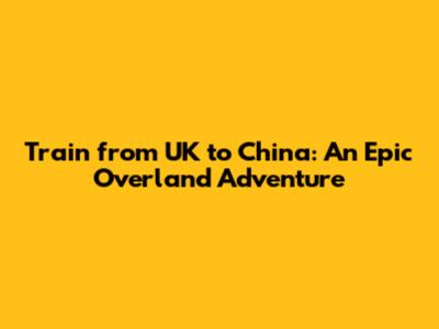 Train from UK to China: An Epic Overland Adventure