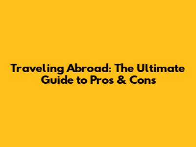 Traveling Abroad: The Ultimate Guide to Pros & Cons