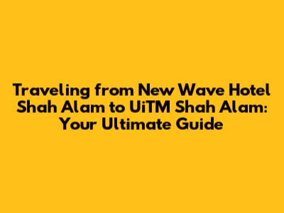 Traveling from New Wave Hotel Shah Alam to UiTM Shah Alam: Your Ultimate Guide