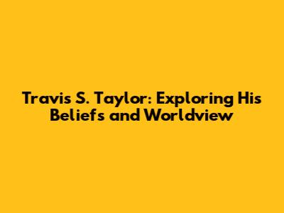Travis S. Taylor: Exploring His Beliefs and Worldview