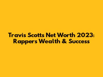 Travis Scott's Net Worth 2023: Rapper's Wealth & Success
