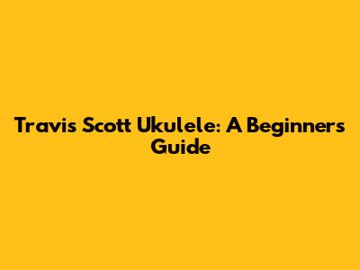 Travis Scott Ukulele: A Beginner's Guide