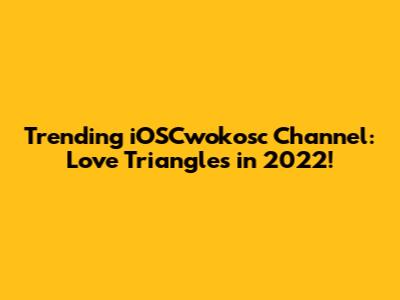 Trending iOSCwokosc Channel: Love Triangles in 2022!