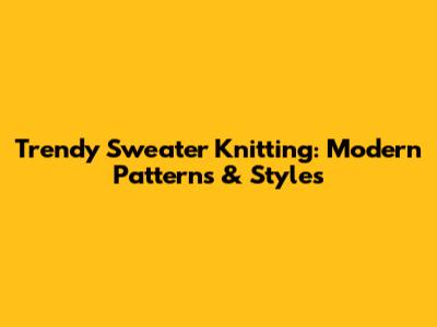 Trendy Sweater Knitting: Modern Patterns & Styles