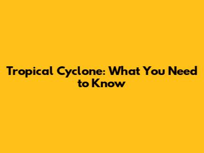 Tropical Cyclone: What You Need to Know