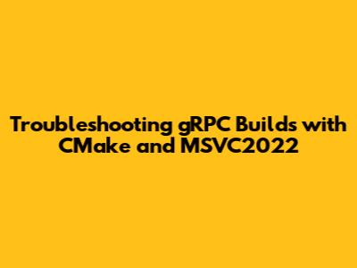 Troubleshooting gRPC Builds with CMake and MSVC2022