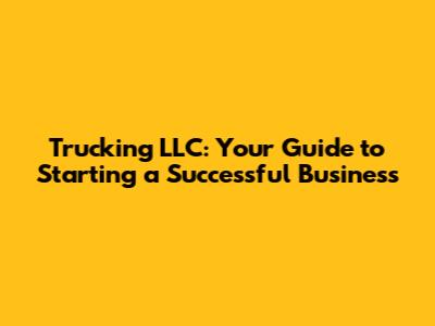 Trucking LLC: Your Guide to Starting a Successful Business