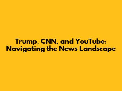 Trump, CNN, and YouTube: Navigating the News Landscape