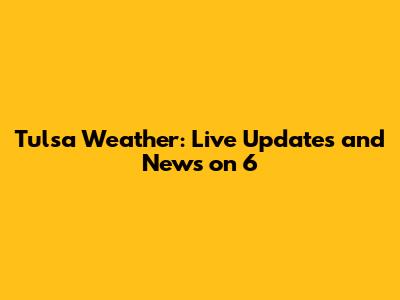 Tulsa Weather: Live Updates and News on 6