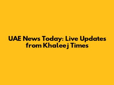 UAE News Today: Live Updates from Khaleej Times