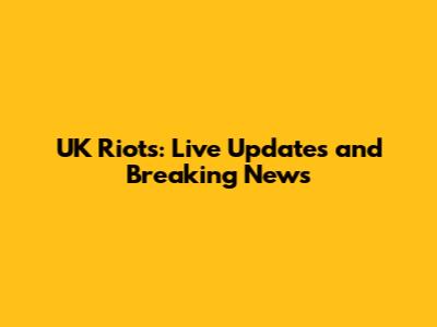 UK Riots: Live Updates and Breaking News