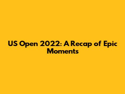 US Open 2022: A Recap of Epic Moments