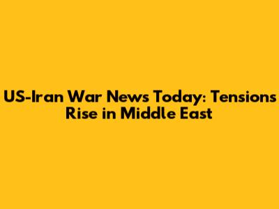 US-Iran War News Today: Tensions Rise in Middle East