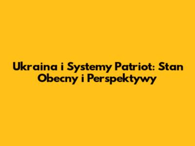 Ukraina i Systemy Patriot: Stan Obecny i Perspektywy