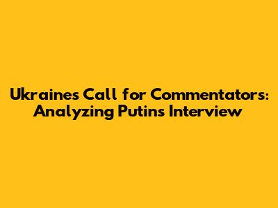 Ukraine's Call for Commentators: Analyzing Putin's Interview