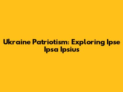 Ukraine Patriotism: Exploring 'Ipse Ipsa Ipsius'