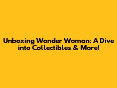 Unboxing Wonder Woman: A Dive into Collectibles & More!