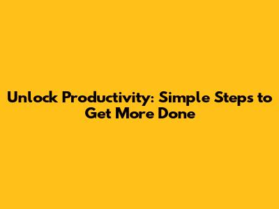 Unlock Productivity: Simple Steps to Get More Done