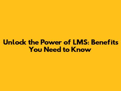 Unlock the Power of LMS: Benefits You Need to Know