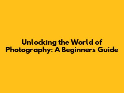 Unlocking the World of Photography: A Beginner's Guide