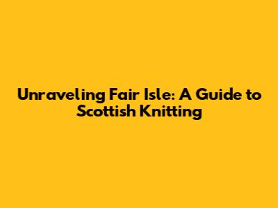Unraveling Fair Isle: A Guide to Scottish Knitting