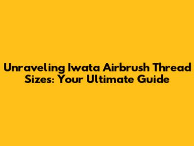 Unraveling Iwata Airbrush Thread Sizes: Your Ultimate Guide
