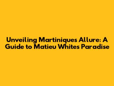 Unveiling Martinique's Allure: A Guide to Matieu White's Paradise