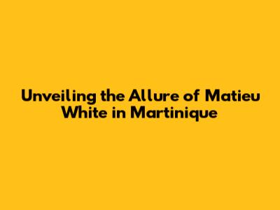 Unveiling the Allure of Matieu White in Martinique