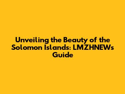 Unveiling the Beauty of the Solomon Islands: LMZHNEW's Guide