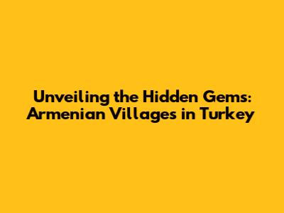 Unveiling the Hidden Gems: Armenian Villages in Turkey