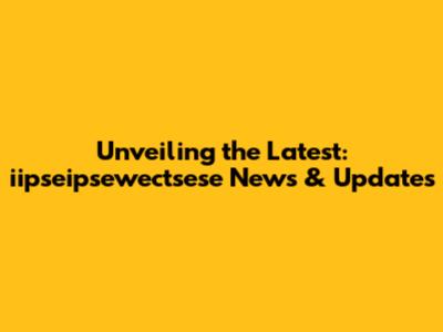 Unveiling the Latest: iipseipsewectsese News & Updates