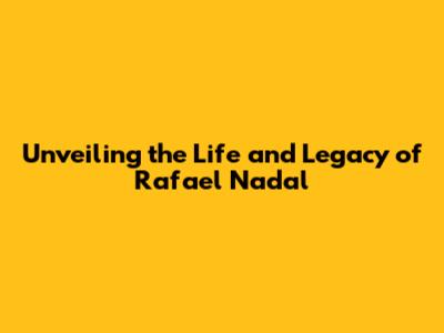 Unveiling the Life and Legacy of Rafael Nadal