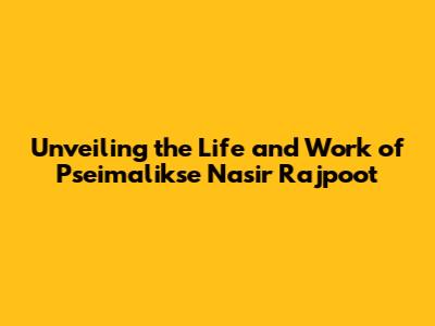 Unveiling the Life and Work of Pseimalikse Nasir Rajpoot